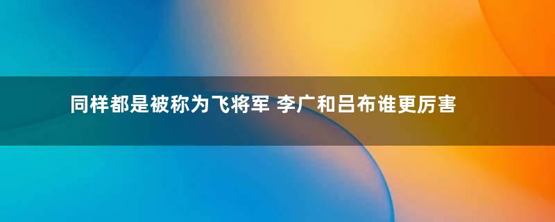 同样都是被称为飞将军 李广和吕布谁更厉害